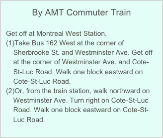 By AMT Commuter Train

Get off at Montreal West Station. 
Take Bus 162 West at the corner of Sherbrooke St. and Westminster Ave. Get off at the corner of Westminster Ave. and Cote-St-Luc Road. Walk one block eastward on Cote-St-Luc Road.
Or, from the train station, walk northward on Westminster Ave. Turn right on Cote-St-Luc Road. Walk one block eastward on Cote-St-Luc Road.